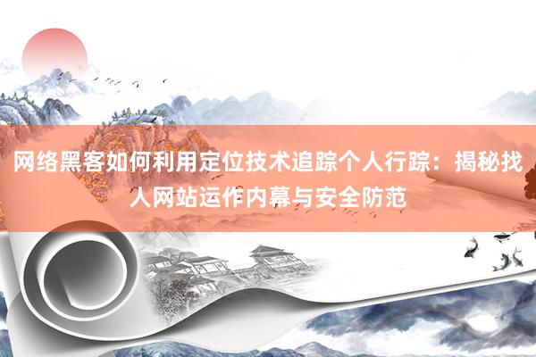 网络黑客如何利用定位技术追踪个人行踪：揭秘找人网站运作内幕与安全防范