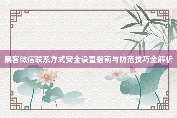 黑客微信联系方式安全设置指南与防范技巧全解析