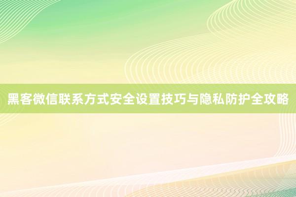 黑客微信联系方式安全设置技巧与隐私防护全攻略