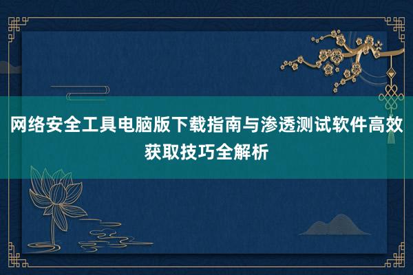 网络安全工具电脑版下载指南与渗透测试软件高效获取技巧全解析