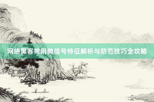 网络黑客常用微信号特征解析与防范技巧全攻略
