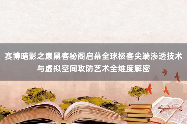 赛博暗影之巅黑客秘阁启幕全球极客尖端渗透技术与虚拟空间攻防艺术全维度解密