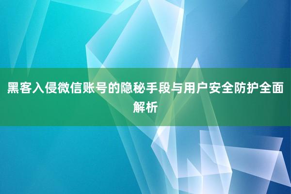 黑客入侵微信账号的隐秘手段与用户安全防护全面解析